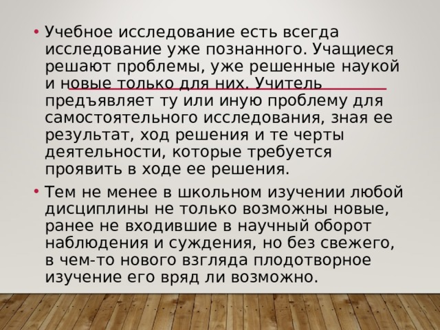 Учебное исследование есть всегда исследование уже познанного. Учащиеся решают проблемы, уже решенные наукой и новые только для них. Учитель предъявляет ту или иную проблему для самостоятельного исследования, зная ее результат, ход решения и те черты деятельности, которые требуется проявить в ходе ее решения. Тем не менее в школьном изучении любой дисциплины не только возможны новые, ранее не входившие в научный оборот наблюдения и суждения, но без свежего, в чем-то нового взгляда плодотворное изучение его вряд ли возможно. 