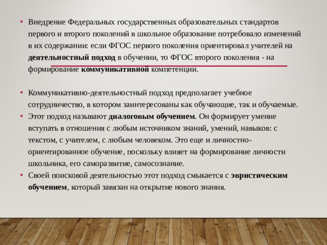 Внедрение Федеральных государственных образовательных стандартов первого и второго поколений в школьное образование потребовало изменений в их содержании: если ФГОС первого поколения ориентировал учителей на деятельностный подход в обучении, то ФГОС второго поколения - на формирование коммуникативной компетенции.  Коммуникативно-деятельностный подход предполагает учебное сотрудничество, в котором заинтересованы как обучающие, так и обучаемые. Этот подход называют диалоговым  обучением . Он формирует умение вступать в отношения с любым источником знаний, умений, навыков: с текстом, с учителем, с любым человеком. Это еще и личностно-ориентированное обучение, поскольку влияет на формирование личности школьника, его саморазвитие, самосознание. Своей поисковой деятельностью этот подход смыкается с эвристическим обучением , который завязан на открытие нового знания.  