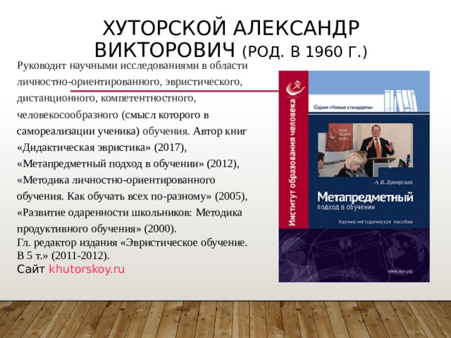 ХУТОРСКОЙ АЛЕКСАНДР ВИКТОРОВИЧ (РОД. В 1960 Г.) Руководит научными исследованиями в области личностно-ориентированного, эвристического, дистанционного, компетентностного, человекосообразного ( смысл которого в самореализации ученика) обучения. Автор книг «Дидактическая эвристика» (2017), «Метапредметный подход в обучении» (2012), «Методика личностно-ориентированного обучения. Как обучать всех по-разному» (2005), «Развитие одаренности школьников: Методика продуктивного обучения» (2000). Гл. редактор издания «Эвристическое обучение. В 5 т.» (2011-2012).  Сайт khutorskoy.ru 