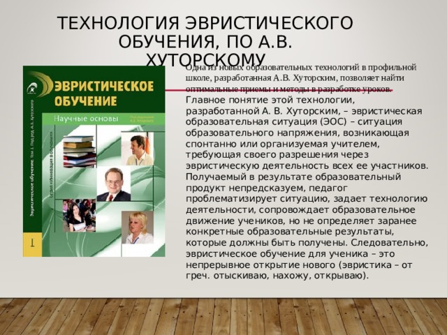 ТЕХНОЛОГИЯ ЭВРИСТИЧЕСКОГО ОБУЧЕНИЯ, ПО А.В. ХУТОРСКОМУ Одна из новых образовательных технологий в профильной школе, разработанная А.В. Хуторским, позволяет найти оптимальные приемы и методы в разработке уроков. Главное понятие этой технологии, разработанной А. В. Хуторским, – эвристическая образовательная ситуация (ЭОС) – ситуация образовательного напряжения, возникающая спонтанно или организуемая учителем, требующая своего разрешения через эвристическую деятельность всех ее участников. Получаемый в результате образовательный продукт непредсказуем, педагог проблематизирует ситуацию, задает технологию деятельности, сопровождает образовательное движение учеников, но не определяет заранее конкретные образовательные результаты, которые должны быть получены. Следовательно, эвристическое обучение для ученика – это непрерывное открытие нового (эвристика – от греч. отыскиваю, нахожу, открываю). 