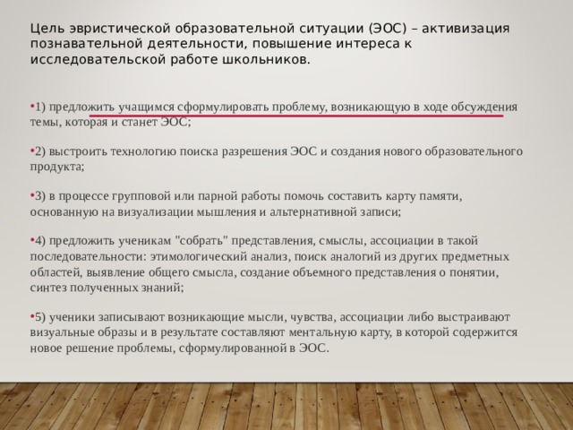 Цель эвристической образовательной ситуации (ЭОС) – активизация познавательной деятельности, повышение интереса к исследовательской работе школьников. 1) предложить учащимся сформулировать проблему, возникающую в ходе обсуждения темы, которая и станет ЭОС; 2) выстроить технологию поиска разрешения ЭОС и создания нового образовательного продукта; 3) в процессе групповой или парной работы помочь составить карту памяти, основанную на визуализации мышления и альтернативной записи; 4) предложить ученикам 