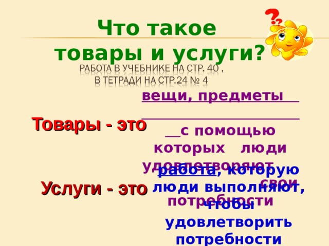 Что такое товары и услуги? вещи, предметы с помощью которых люди удовлетворяют свои потребности Товары - это работа , которую люди выполняют, чтобы удовлетворить потребности других людей Услуги - это 