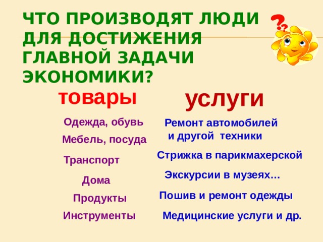 ЧТО ПРОИЗВОДЯТ ЛЮДИ  ДЛЯ ДОСТИЖЕНИЯ  ГЛАВНОЙ ЗАДАЧИ ЭКОНОМИКИ? услуги товары  Одежда, обувь Ремонт автомобилей  и другой техники Мебель, посуда Стрижка в парикмахерской Транспорт Экскурсии в музеях… Дома Пошив и ремонт одежды Продукты Медицинские услуги и др. Инструменты 