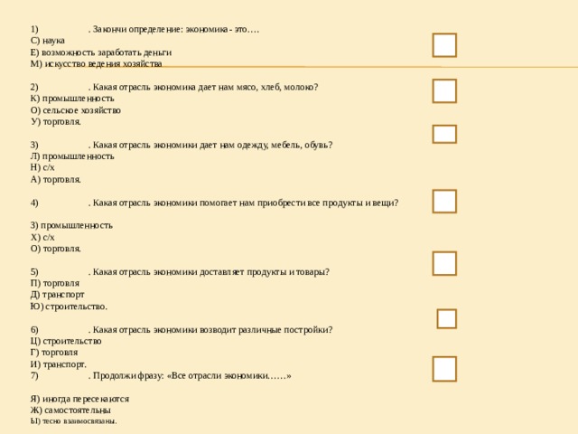 1)  . Закончи определение: экономика- это…. С) наука Е) возможность заработать деньги М) искусство ведения хозяйства 2)  . Какая отрасль экономика дает нам мясо, хлеб, молоко? К) промышленность О) сельское хозяйство У) торговля. 3)  . Какая отрасль экономики дает нам одежду, мебель, обувь? Л) промышленность Н) с/х А) торговля. 4)  . Какая отрасль экономики помогает нам приобрести все продукты и вещи? З) промышленность Х) с/х О) торговля. 5)  . Какая отрасль экономики доставляет продукты и товары? П) торговля Д) транспорт Ю) строительство. 6)  . Какая отрасль экономики возводит различные постройки? Ц) строительство Г) торговля И) транспорт. 7)  . Продолжи фразу: «Все отрасли экономики……» Я) иногда пересекаются Ж) самостоятельны Ы) тесно взаимосвязаны .  