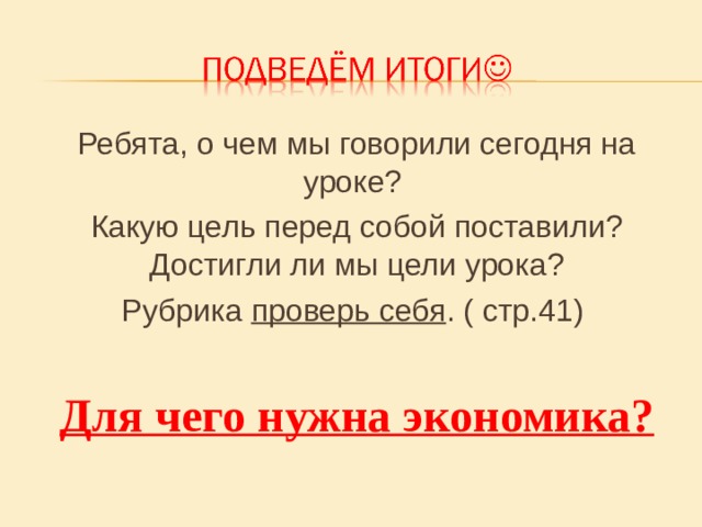 Ребята, о чем мы говорили сегодня на уроке? Какую цель перед собой поставили? Достигли ли мы цели урока? Рубрика проверь себя . ( стр.41) Для чего нужна экономика? 