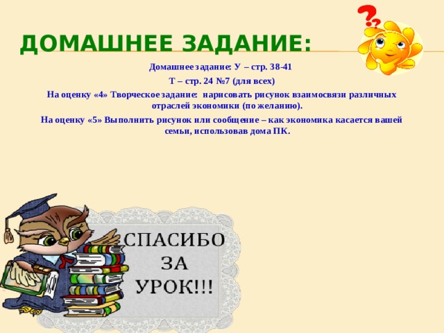 ДОМАШНЕЕ ЗАДАНИЕ: Домашнее задание: У – стр. 38-41 Т – стр. 24 №7 (для всех) На оценку «4» Творческое задание: нарисовать рисунок взаимосвязи различных отраслей экономики (по желанию). На оценку «5» Выполнить рисунок или сообщение – как экономика касается вашей семьи, использовав дома ПК.  