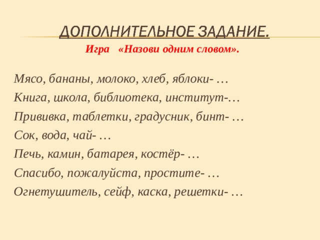 Игра «Назови одним словом».   Мясо, бананы, молоко, хлеб, яблоки- … Книга, школа, библиотека, институт-… Прививка, таблетки, градусник, бинт- … Сок, вода, чай- … Печь, камин, батарея, костёр- … Спасибо, пожалуйста, простите- … Огнетушитель, сейф, каска, решетки- …   