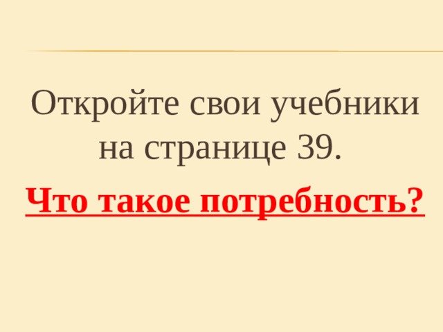 Откройте свои учебники на странице 39. Что такое потребность?  
