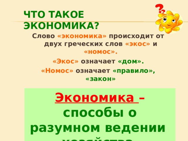 ЧТО ТАКОЕ ЭКОНОМИКА? Слово «экономика» происходит от двух греческих слов «экос» и «номос». «Экос» означает «дом». «Номос» означает «правило», «закон» Экономика – правила, законы ведения хозяйства.  Экономика – способы о разумном ведении хозяйства  