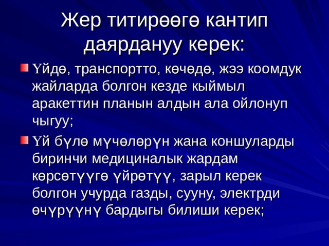 Жер титир өө г ө кантип даярдануу керек: Ү йд ө , транспортто, к ө ч ө д ө , жээ коомдук жайларда болгон кезде кыймыл аракеттин планын алдын ала ойлонуп чыгуу; Ү й б ү л ө м ү ч ө л ө р ү н жана коншуларды биринчи медициналык жардам к ө рс ө т үү г ө  ү йр ө т үү , зарыл керек болгон учурда газды, сууну, электрди ө ч ү р үү н ү бардыгы билиши керек; 