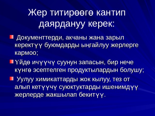 Жер титир өө г ө кантип даярдануу керек:  Документтерди, акчаны жана зарыл керект үү буюмдарды ы ң гайлуу жерлерге кармоо; Ү йд ө ич үү ч ү суунун запасын, бир нече к ү нг ө эсептелген продуктылардын болушу;  Уулуу химикаттарды жок кылуу, тез от алып кет үү ч ү суюктуктарды ишенимд үү жерлерде жакшылап бекит үү . 