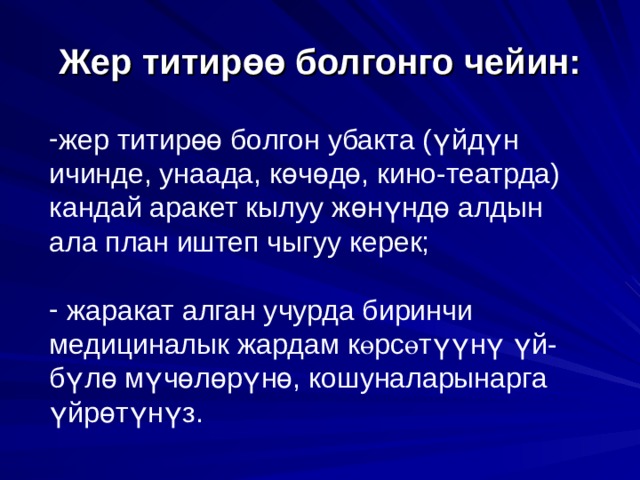    Жер титир өө болгонго чейин:     жер титир өө болгон убакта ( ү йд ү н ичинде, унаада, к ө ч ө д ө , кино-театрда) кандай аракет кылуу ж ө н ү нд ө алдын ала план иштеп чыгуу керек;  жаракат алган учурда биринчи медициналык жардам к ө рс ө т үү н ү  ү й-б ү л ө м ү ч ө л ө р ү н ө , кошуналарынарга ү йр ө т ү н ү з. 