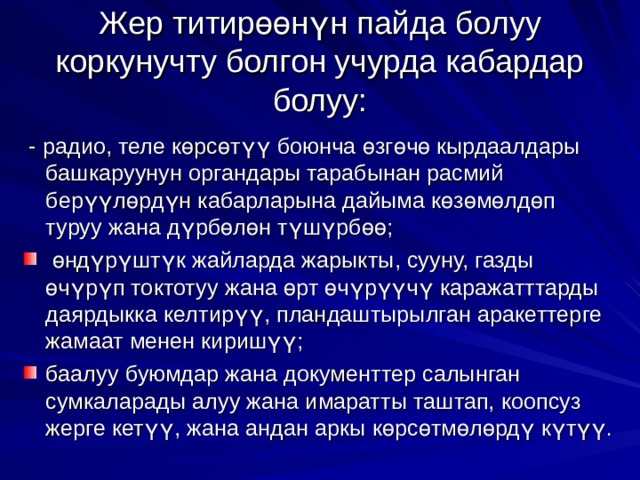 Жер титир өө н ү н пайда болуу коркунучту болгон учурда кабардар болуу:  - радио, теле к ө рс ө т үү боюнча ө зг ө ч ө кырдаалдары башкаруунун органдары тарабынан расмий бер үү л ө рд ү н кабарларына дайыма к ө з ө м ө лд ө п туруу жана д ү рб ө л ө н т ү ш ү рб өө ;  ө нд ү р ү шт ү к жайларда жарыкты, сууну, газды ө ч ү р ү п токтотуу жана ө рт ө ч ү р үү ч ү каражатттарды даярдыкка келтир үү , пландаштырылган аракеттерге жамаат менен кириш үү ; баалуу буюмдар жана документтер салынган сумкаларады алуу жана имаратты таштап, коопсуз жерге кет үү , жана андан аркы к ө рс ө тм ө л ө рд ү к ү т үү . 