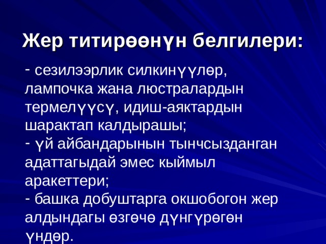    Жер титир өө н ү н белгилери:     сезилээрлик силкин үү л ө р, лампочка жана люстралардын термел үү с ү , идиш-аяктардын шарактап калдырашы;  ү й айбандарынын тынчсызданган адаттагыдай эмес кыймыл аракеттери;  башка добуштарга окшобогон жер алдындагы ө зг ө ч ө д ү нг ү р ө г ө н ү нд ө р. 