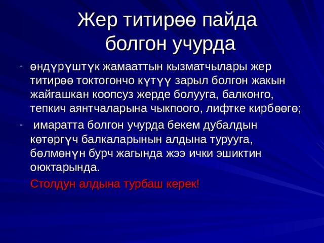 Жер титир өө пайда  болгон учурда ө нд ү р ү шт ү к жамааттын кызматчылары жер титир өө токтогончо к ү т үү зарыл болгон жакын жайгашкан коопсуз жерде болууга, балконго, тепкич аянтчаларына чыкпоого, лифтке кирб өө г ө ;  имаратта болгон учурда бекем дубалдын к ө т ө рг ү ч балкаларынын алдына турууга, б ө лм ө н ү н бурч жагында жээ ички эшиктин оюктарында.  Столдун алдына турбаш керек! 