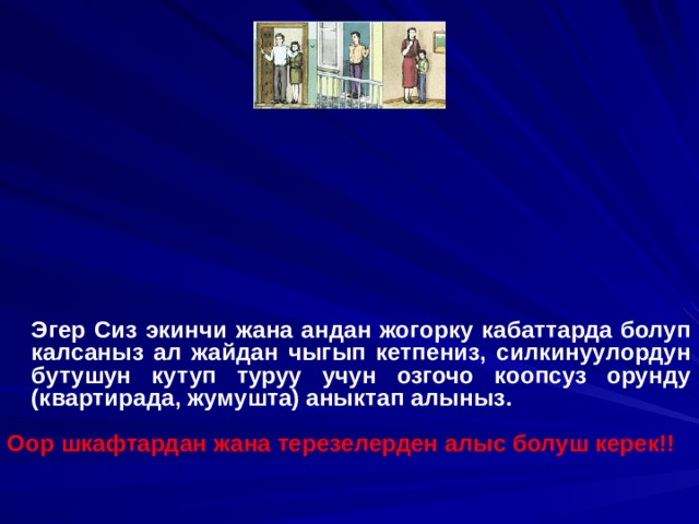   Эгер Сиз экинчи жана андан жогорку кабаттарда болуп калсаныз ал жайдан чыгып кетпениз, силкинуулордун бутушун кутуп туруу учун озгочо коопсуз орунду (квартирада, жумушта) аныктап алыныз.  Оор шкафтардан жана терезелерден алыс болуш керек!! 