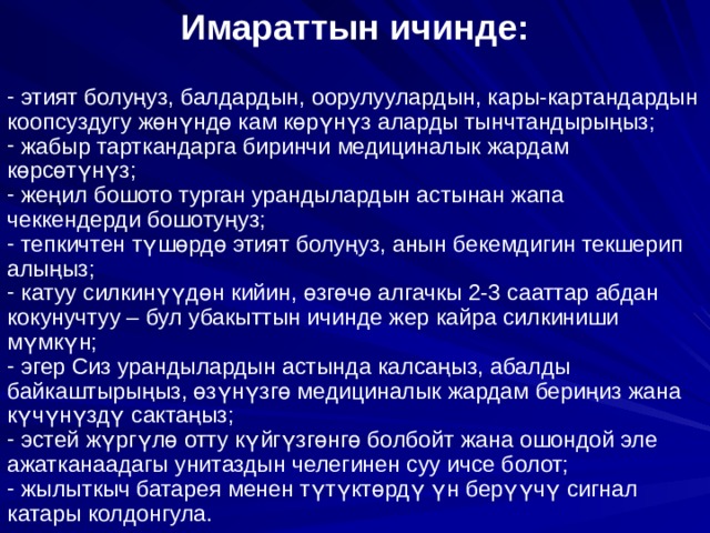 Имараттын ичинде:   этият болу ң уз, балдардын, оорулуулардын, кары-картандардын коопсуздугу ж ө н ү нд ө кам к ө р ү н ү з аларды тынчтандыры ң ыз;  жабыр тарткандарга биринчи медициналык жардам к ө рс ө т ү н ү з;  же ң ил бошото турган урандылардын астынан жапа чеккендерди бошоту ң уз;  тепкичтен т ү ш ө рд ө этият болу ң уз, анын бекемдигин текшерип алы ң ыз;  катуу силкин үү д ө н кийин, ө зг ө ч ө алгачкы 2-3 сааттар абдан кокунучтуу – бул убакыттын ичинде жер кайра силкиниши м ү мк ү н;  эгер Сиз урандылардын астында калса ң ыз, абалды байкаштыры ң ыз, ө з ү н ү зг ө медициналык жардам бери ң из жана к ү ч ү н ү зд ү сакта ң ыз;  эстей ж ү рг ү л ө отту к ү йг ү зг ө нг ө болбойт жана ошондой эле ажатканаадагы унитаздын челегинен суу ичсе болот;  жылыткыч батарея менен т ү т ү кт ө рд ү  ү н бер үү ч ү сигнал катары колдонгула. 