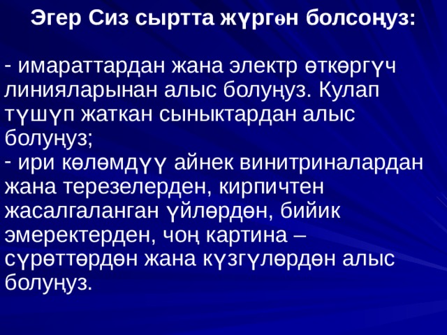 Эгер Сиз сыртта ж ү рг ө н болсо ң уз:   имараттардан жана электр ө тк ө рг ү ч линияларынан алыс болу ң уз. Кулап т ү ш ү п жаткан сыныктардан алыс болу ң уз;  ири к ө л ө мд үү айнек винитриналардан жана терезелерден, кирпичтен жасалгаланган ү йл ө рд ө н, бийик эмеректерден, чо ң картина – с ү р ө тт ө рд ө н жана к ү зг ү л ө рд ө н алыс болу ң уз. 