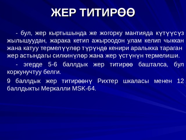ЖЕР ТИТИРӨӨ    - бул, жер кыртышында же жогорку мантияда күтүүсүз жылышуудан, жарака кетип ажыроодон улам келип чыккан жана катуу термелүүлөр түрүндө кенири аралыкка тараган жер астындагы силкинүлөр жана жер үстүнүн термелиш и.   - эгерде 5-6 баллдык жер титирөө башталса, бул коркунучтуу белги.  9 баллдык жер титирөөнү Рихтер шкаласы менен 12 баллдыкты Меркалли MSK -64. 2 