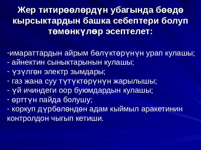      Жер титир өө л ө рд ү н убагында б өө д ө кырсыктардын башка себептери болуп т ө м ө нк ү л ө р эсептелет:       имараттардын айрым б ө л ү кт ө р ү н ү н урап кулашы;  айнектин сыныктарынын кулашы;  ү з ү лг ө н электр зымдары;  газ жана суу т ү т ү кт ө р ү н ү н жарылышы;  ү й ичиндеги оор буюмдардын кулашы;  ө ртт ү н пайда болушу;  коркуп д ү рб ө л ө нд ө н адам кыймыл аракетинин контролдон чыгып кетиши.  