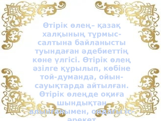 Өтірік өлең– қазақ халқының тұрмыс-салтына байланысты туындаған әдебиеттің көне үлгісі. Өтірік өлең әзілге құрылып, көбіне той-думанда, ойын-сауықтарда айтылған. Өтірік өлеңде оқиға шындықтан алынғанымен, ондағы іс-әрекет шынайыөмірге үйлеспейді. 