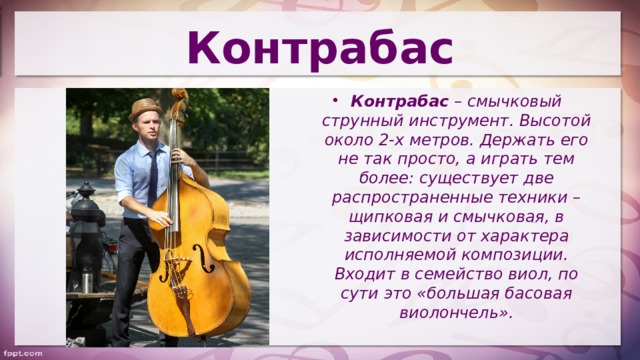 Контрабас Контрабас  – смычковый струнный инструмент. Высотой около 2-х метров. Держать его не так просто, а играть тем более: существует две распространенные техники – щипковая и смычковая, в зависимости от характера исполняемой композиции. Входит в семейство виол, по сути это «большая басовая виолончель». 