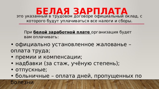 белая зарплата это указанный в трудовом договоре официальный оклад, с которого будут уплачиваться все налоги и сборы. При белой заработной плате организация будет вам оплачивать: • официально установленное жалованье – оплата труда; • премии и компенсации; • надбавки (за стаж, учёную степень); • отпускные; • больничные – оплата дней, пропущенных по болезни . 