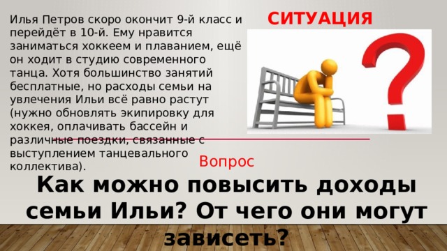 Ситуация Илья Петров скоро окончит 9-й класс и перейдёт в 10-й. Ему нравится заниматься хоккеем и плаванием, ещё он ходит в студию современного танца. Хотя большинство занятий бесплатные, но расходы семьи на увлечения Ильи всё равно растут (нужно обновлять экипировку для хоккея, оплачивать бассейн и различные поездки, связанные с выступлением танцевального коллектива). Вопрос Как можно повысить доходы семьи Ильи? От чего они могут зависеть? 