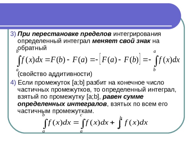 3)  При перестановке пределов интегрирования определенный интеграл меняет свой знак на обратный  ( свойство аддитивности) 4) Если промежуток [ a ; b ] разбит на конечное число частичных промежутков, то определенный интеграл, взятый по промежутку [ a ; b ], равен сумме определенных интегралов , взятых по всем его частичным промежуткам. 