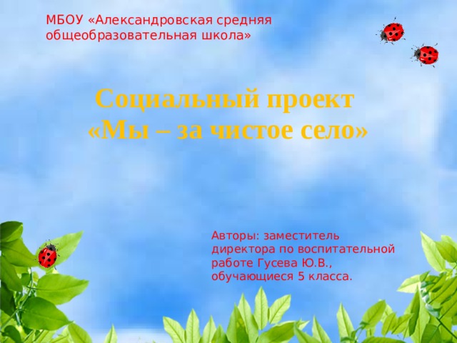 МБОУ «Александровская средняя общеобразовательная школа» Социальный проект  «Мы – за чистое село» Авторы: заместитель директора по воспитательной работе Гусева Ю.В., обучающиеся 5 класса. 