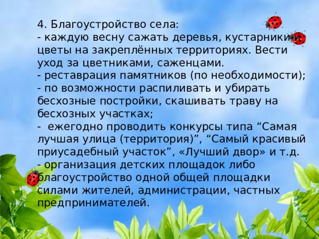 4. Благоустройство села: - каждую весну сажать деревья, кустарники и цветы на закреплённых территориях. Вести уход за цветниками, саженцами. - реставрация памятников (по необходимости); - по возможности распиливать и убирать бесхозные постройки, скашивать траву на бесхозных участках; - ежегодно проводить конкурсы типа “Самая лучшая улица (территория)”, “Самый красивый приусадебный участок”, «Лучший двор» и т.д. - организация детских площадок либо благоустройство одной общей площадки силами жителей, администрации, частных предпринимателей. 