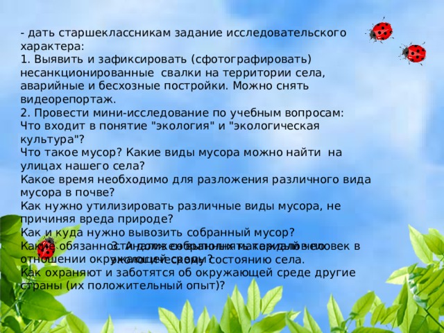 - дать старшеклассникам задание исследовательского характера: 1. Выявить и зафиксировать (сфотографировать) несанкционированные свалки на территории села, аварийные и бесхозные постройки. Можно снять видеорепортаж. 2. Провести мини-исследование по учебным вопросам: Что входит в понятие 