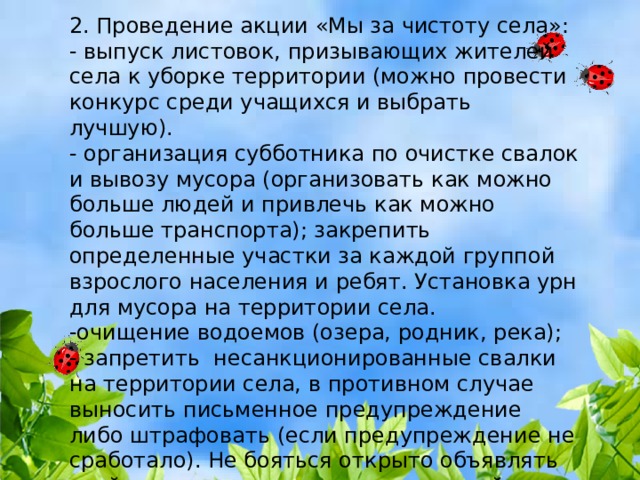 2. Проведение акции «Мы за чистоту села»:  - выпуск листовок, призывающих жителей села к уборке территории (можно провести конкурс среди учащихся и выбрать лучшую). - организация субботника по очистке свалок и вывозу мусора (организовать как можно больше людей и привлечь как можно больше транспорта); закрепить определенные участки за каждой группой взрослого населения и ребят. Установка урн для мусора на территории села. -очищение водоемов (озера, родник, река); - запретить несанкционированные свалки на территории села, в противном случае выносить письменное предупреждение либо штрафовать (если предупреждение не сработало). Не бояться открыто объявлять «войну» тем, кто вредит окружающей среде, наносит ей ущерб. 