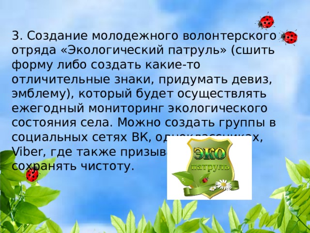 3. Создание молодежного волонтерского отряда «Экологический патруль» (сшить форму либо создать какие-то отличительные знаки, придумать девиз, эмблему), который будет осуществлять ежегодный мониторинг экологического состояния села. Можно создать группы в социальных сетях ВК, одноклассниках, Viber, где также призывать людей сохранять чистоту. 