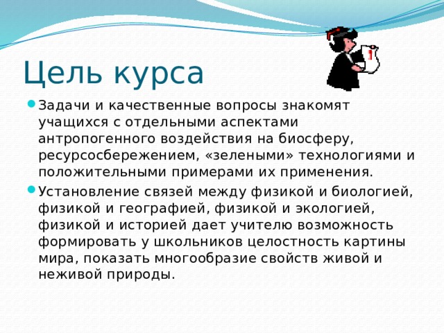 Цель курса Задачи и качественные вопросы знакомят учащихся с отдельными аспектами антропогенного воздействия на биосферу, ресурсосбережением, «зелеными» технологиями и положительными примерами их применения. Установление связей между физикой и биологией, физикой и географией, физикой и экологией, физикой и историей дает учителю возможность формировать у школьников целостность картины мира, показать многообразие свойств живой и неживой природы.   