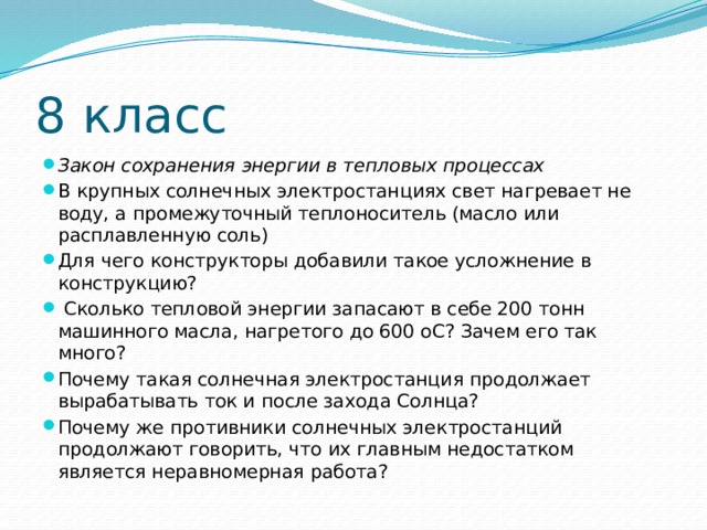 8 класс Закон сохранения энергии в тепловых процессах В крупных солнечных электростанциях свет нагревает не воду, а промежуточный теплоноситель (масло или расплавленную соль) Для чего конструкторы добавили такое усложнение в конструкцию?  Сколько тепловой энергии запасают в себе 200 тонн машинного масла, нагретого до 600 оС? Зачем его так много? Почему такая солнечная электростанция продолжает вырабатывать ток и после захода Солнца? Почему же противники солнечных электростанций продолжают говорить, что их главным недостатком является неравномерная работа? 