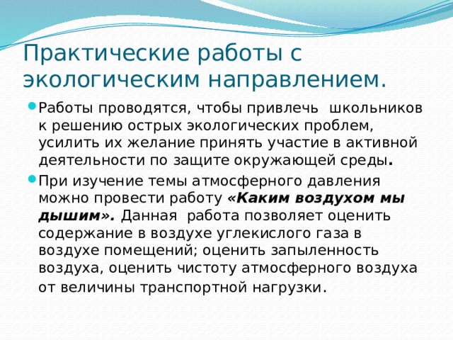 Практические работы с экологическим направлением. Работы проводятся, чтобы привлечь  школьников к решению острых экологических проблем, усилить их желание принять участие в активной деятельности по защите окружающей среды .  При изучение темы атмосферного давления можно провести работу «Каким воздухом мы дышим».  Данная работа позволяет оценить содержание в воздухе углекислого газа в воздухе помещений; оценить запыленность воздуха, оценить чистоту атмосферного воздуха от величины транспортной нагрузки . 