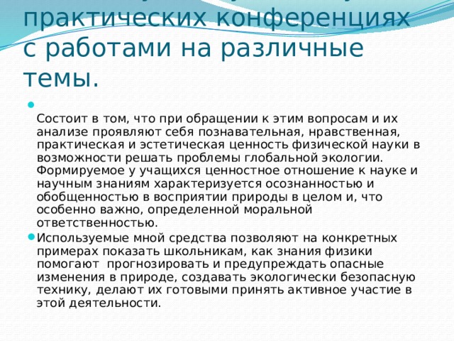 Ученики участвуют в научно- практических конференциях с работами на различные темы.  Состоит в том, что при обращении к этим вопросам и их анализе проявляют себя познавательная, нравственная, практическая и эстетическая ценность физической науки в возможности решать проблемы глобальной экологии. Формируемое у учащихся ценностное отношение к науке и научным знаниям характеризуется осознанностью и обобщенностью в восприятии природы в целом и, что особенно важно, определенной моральной ответственностью. Используемые мной средства позволяют на конкретных примерах показать школьникам, как знания физики помогают прогнозировать и предупреждать опасные изменения в природе, создавать экологически безопасную технику, делают их готовыми принять активное участие в этой деятельности. 