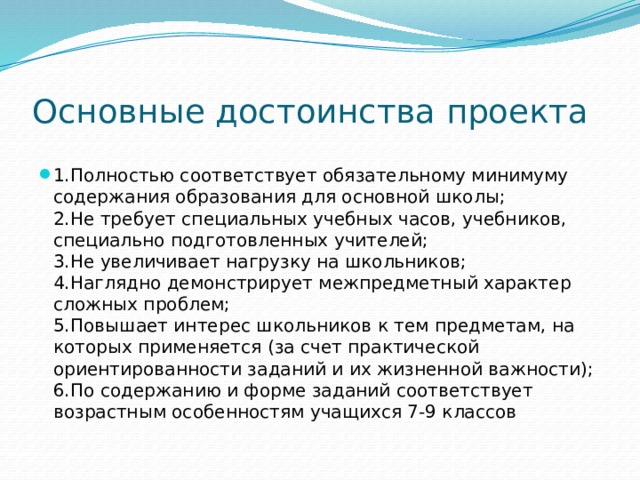 Основные достоинства проекта 1.Полностью соответствует обязательному минимуму содержания образования для основной школы;  2.Не требует специальных учебных часов, учебников, специально подготовленных учителей;  3.Не увеличивает нагрузку на школьников;  4.Наглядно демонстрирует межпредметный характер сложных проблем;  5.Повышает интерес школьников к тем предметам, на которых применяется (за счет практической ориентированности заданий и их жизненной важности);  6.По содержанию и форме заданий соответствует возрастным особенностям учащихся 7-9 классов 