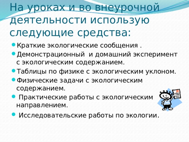 На уроках и во внеурочной деятельности использую следующие средства: Краткие экологические сообщения . Демонстрационный и домашний эксперимент с экологическим содержанием. Таблицы по физике с экологическим уклоном. Физические задачи с экологическим содержанием.  Практические работы с экологическим направлением.  Исследовательские работы по экологии . 