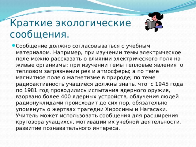 Краткие экологические сообщения. Сообщение должно согласовываться с учебным материалом. Например, при изучении темы электрическое поле можно рассказать о влиянии электрического поля на живые организмы; при изучении темы тепловые явления о тепловом загрязнении рек и атмосферы; а по теме магнитное поле о магнетизме в природе; по теме радиоактивность учащиеся должны знать, что с 1945 года по 1981 год проводились испытания ядерного оружия, взорвано более 400 ядерных устройств, облучения людей радионуклидами происходит до сих пор, обязательно упомянуть о жертвах трагедии Хиросимы и Нагасаки. Учитель может использовать сообщения для расширения кругозора учащихся, мотивации их учебной деятельности, развитие познавательного интереса. 