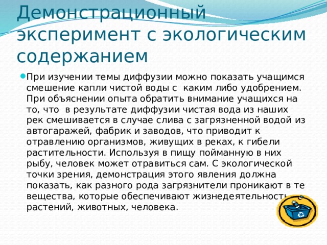Демонстрационный эксперимент с экологическим содержанием При изучении темы диффузии можно показать учащимся смешение капли чистой воды с каким либо удобрением. При объяснении опыта обратить внимание учащихся на то, что в результате диффузии чистая вода из наших рек смешивается в случае слива с загрязненной водой из автогаражей, фабрик и заводов, что приводит к отравлению организмов, живущих в реках, к гибели растительности. Используя в пищу пойманную в них рыбу, человек может отравиться сам. С экологической точки зрения, демонстрация этого явления должна показать, как разного рода загрязнители проникают в те вещества, которые обеспечивают жизнедеятельность растений, животных, человека. 