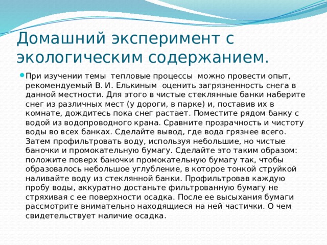 Домашний эксперимент с экологическим содержанием. При изучении темы тепловые процессы можно провести опыт, рекомендуемый В. И. Елькиным оценить загрязненность снега в данной местности. Для этого в чистые стеклянные банки наберите снег из различных мест (у дороги, в парке) и, поставив их в комнате, дождитесь пока снег растает. Поместите рядом банку с водой из водопроводного крана. Сравните прозрачность и чистоту воды во всех банках. Сделайте вывод, где вода грязнее всего. Затем профильтровать воду, используя небольшие, но чистые баночки и промокательную бумагу. Сделайте это таким образом: положите поверх баночки промокательную бумагу так, чтобы образовалось небольшое углубление, в которое тонкой струйкой наливайте воду из стеклянной банки. Профильтровав каждую пробу воды, аккуратно достаньте фильтрованную бумагу не стряхивая с ее поверхности осадка. После ее высыхания бумаги рассмотрите внимательно находящиеся на ней частички. О чем свидетельствует наличие осадка. 