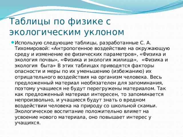 Таблицы по физике с экологическим уклоном Использую следующие таблицы, разработанные С. А. Тихомировой: «Антропогенное воздействие на окружающую среду и изменение ее физических параметров», «Физика и экология почвы», «Физика и экология жилища»,  «Физика и экология быта» В этих таблицах приводятся факторы опасности и меры по их уменьшению (избежанию) их отрицательного воздействия на организм человека. Весь предложенный материал необязателен для запоминания, поэтому учащиеся не будут перегружены материалом. Так как предложенный материал интересен, то запоминается непроизвольно, и учащиеся будут знать о вредном воздействии человека на природу со школьной скамьи. Экологическое воспитание положительно влияет на усвоение нового материала, оно повышает интерес у учащихся. 