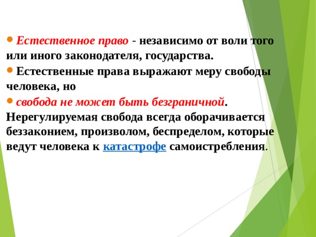 Естественное право  - независимо от воли того или иного законодателя, государства. Естественные права выражают меру свободы человека, но свобода не может быть безграничной . Нерегулируемая свобода всегда оборачивается беззаконием, произволом, беспределом, которые ведут человека к  катастрофе самоистребления .  