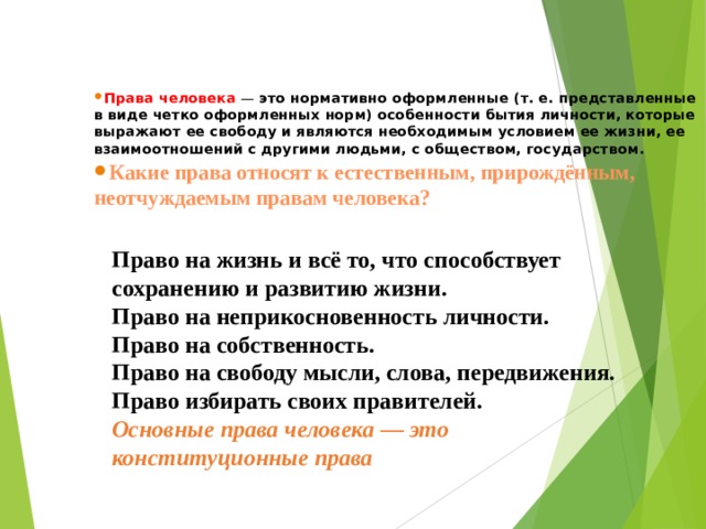 Права человека — это нормативно оформленные (т. е. представленные в виде четко оформленных норм) особенности бытия личности, которые выражают ее свободу и являются необходимым условием ее жизни, ее взаимоотношений с другими людьми, с обществом, государством. Какие права относят к естественным, прирождённым, неотчуждаемым правам человека?  Право на жизнь и всё то, что способствует сохранению и развитию жизни. Право на неприкосновенность личности. Право на собственность. Право на свободу мысли, слова, передвижения. Право избирать своих правителей. Основные права человека — это конституционные права   
