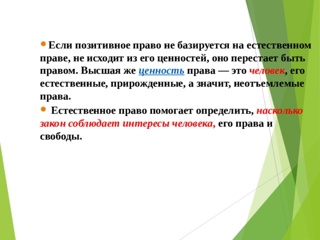 Если позитивное право не базируется на естественном праве, не исходит из его ценностей, оно перестает быть правом. Высшая же  ценность  права — это  человек , его естественные, прирожденные, а значит, неотъемлемые права.  Естественное право помогает определить,  насколько закон соблюдает интересы человека , его права и свободы.  