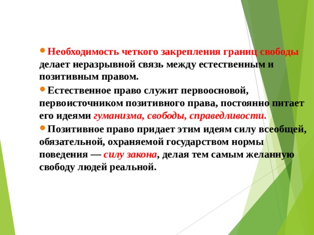 Необходимость четкого закрепления границ свободы делает неразрывной связь между естественным и позитивным правом. Естественное право служит первоосновой, первоисточником позитивного права, постоянно питает его идеями  гуманизма, свободы, справедливости.   Позитивное право придает этим идеям силу всеобщей, обязательной, охраняемой государством нормы поведения —   силу закона , делая тем самым желанную свободу людей реальной.   