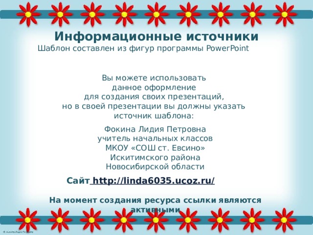 Информационные источники Шаблон составлен из фигур программы PowerPoint  Вы можете использовать данное оформление для создания своих презентаций, но в своей презентации вы должны указать источник шаблона: Фокина Лидия Петровна учитель начальных классов МКОУ «СОШ ст. Евсино» Искитимского района Новосибирской области Сайт http://linda6035.ucoz.ru/  На момент создания ресурса ссылки являются активными