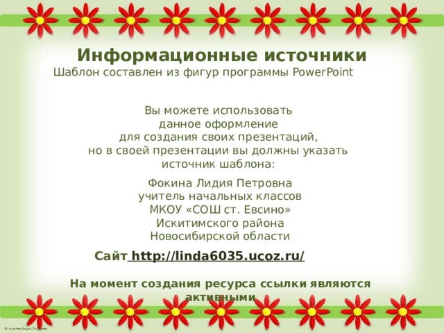 Информационные источники Шаблон составлен из фигур программы PowerPoint  Вы можете использовать данное оформление для создания своих презентаций, но в своей презентации вы должны указать источник шаблона: Фокина Лидия Петровна учитель начальных классов МКОУ «СОШ ст. Евсино» Искитимского района Новосибирской области Сайт http://linda6035.ucoz.ru/  На момент создания ресурса ссылки являются активными